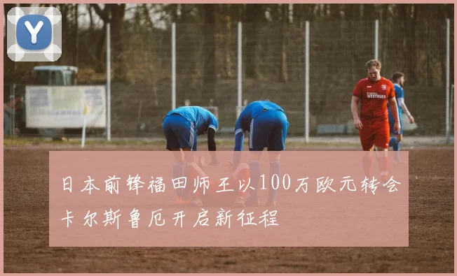 日本前锋福田师王以100万欧元转会卡尔斯鲁厄开启新征程