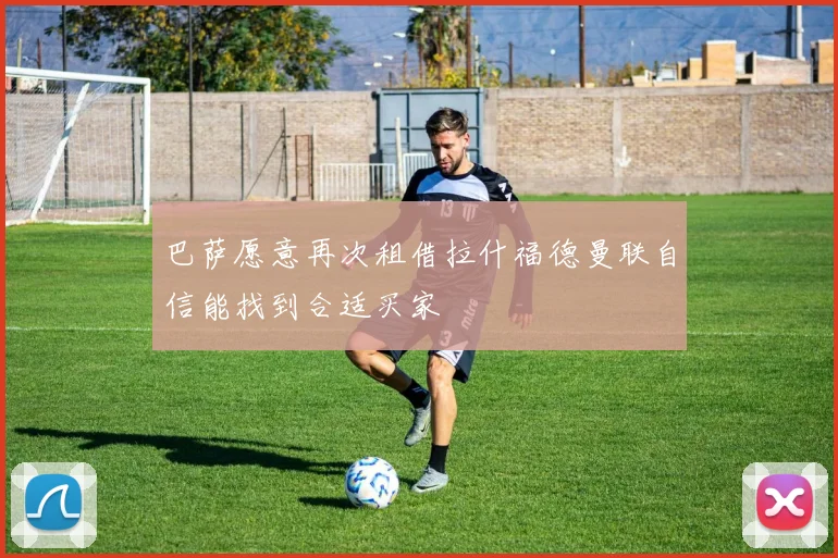 巴萨愿意再次租借拉什福德曼联自信能找到合适买家