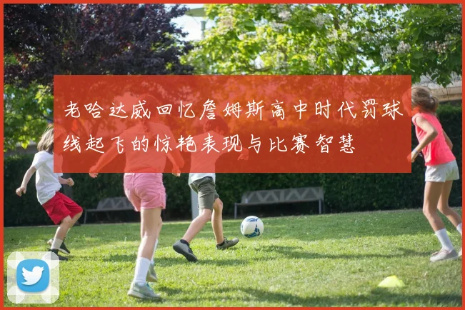 老哈达威回忆詹姆斯高中时代罚球线起飞的惊艳表现与比赛智慧