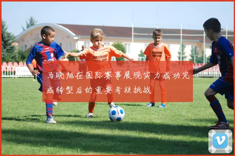 马晓旭在国际赛事展现实力成功完成转型后的重要考核挑战