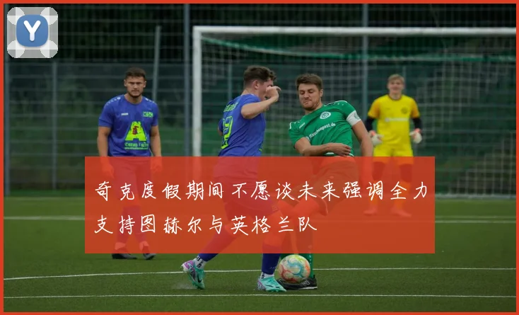奇克度假期间不愿谈未来强调全力支持图赫尔与英格兰队