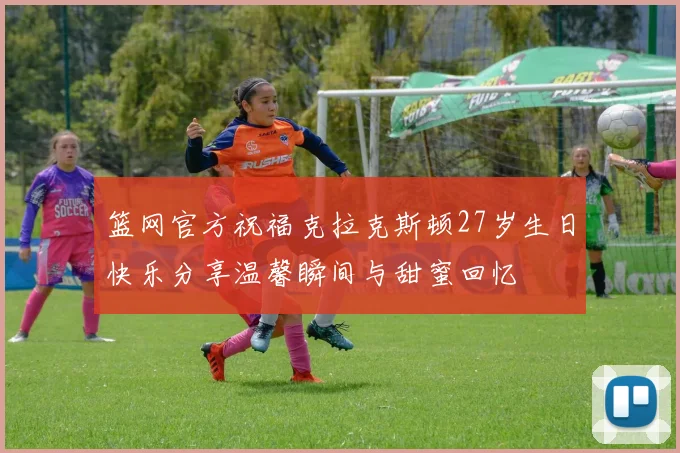 篮网官方祝福克拉克斯顿27岁生日快乐分享温馨瞬间与甜蜜回忆