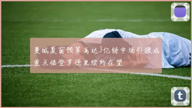 曼城夏窗预算高达3亿镑中场引援成重点福登罗德里续约在望