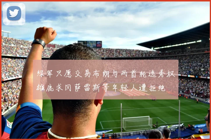 绿军只愿交易布朗与两首轮选秀权雄鹿求冈萨雷斯等年轻人遭拒绝