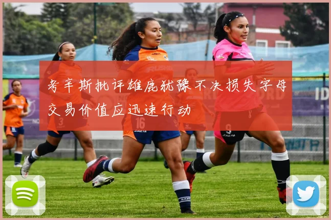 考辛斯批评雄鹿犹豫不决损失字母交易价值应迅速行动