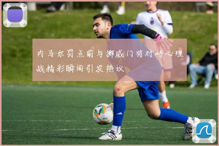 内马尔罚点前与挪威门将对峙心理战精彩瞬间引发热议