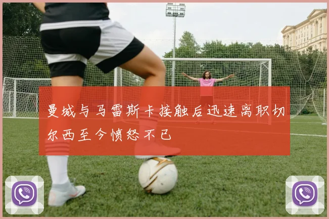 曼城与马雷斯卡接触后迅速离职切尔西至今愤怒不已