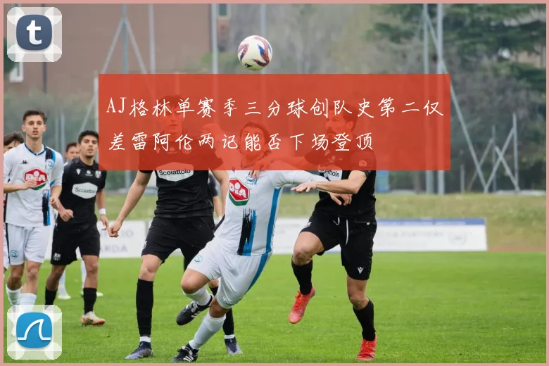 AJ格林单赛季三分球创队史第二仅差雷阿伦两记能否下场登顶