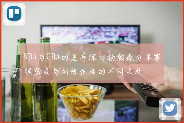 NBA与CBA的差异探讨杨瀚森分享赛程密度与训练生活的不同之处