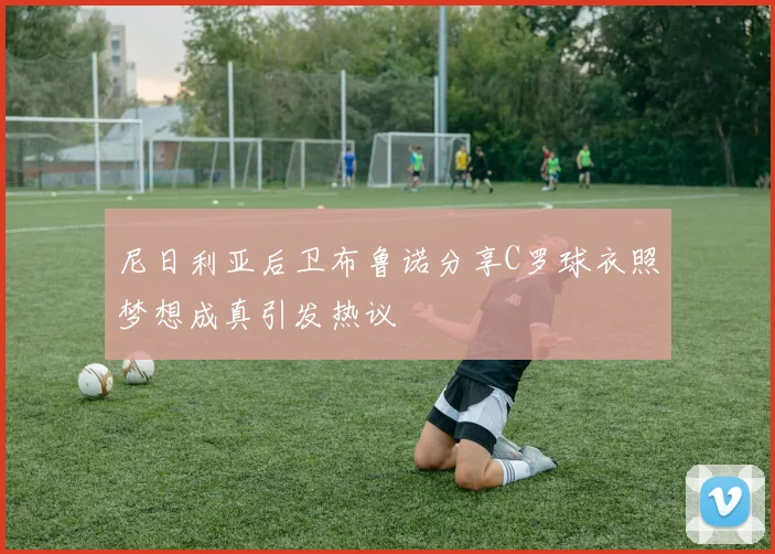 尼日利亚后卫布鲁诺分享C罗球衣照梦想成真引发热议