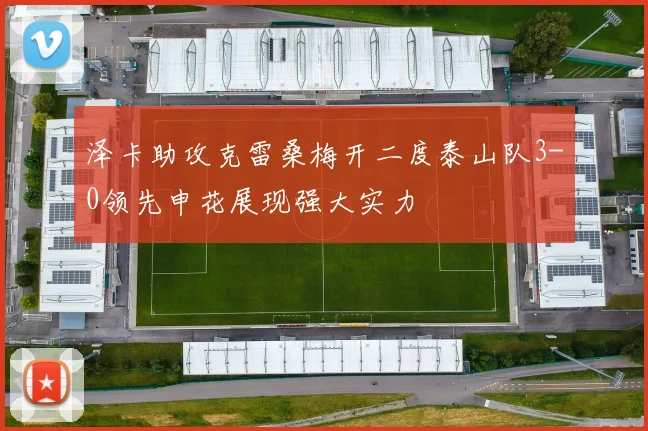 泽卡助攻克雷桑梅开二度泰山队3-0领先申花展现强大实力