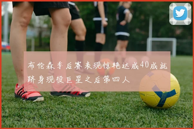 布伦森季后赛表现惊艳达成40成就跻身现役巨星之后第四人