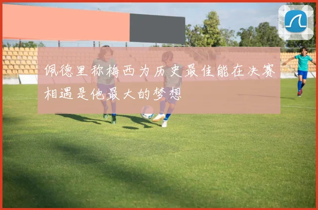 佩德里称梅西为历史最佳能在决赛相遇是他最大的梦想