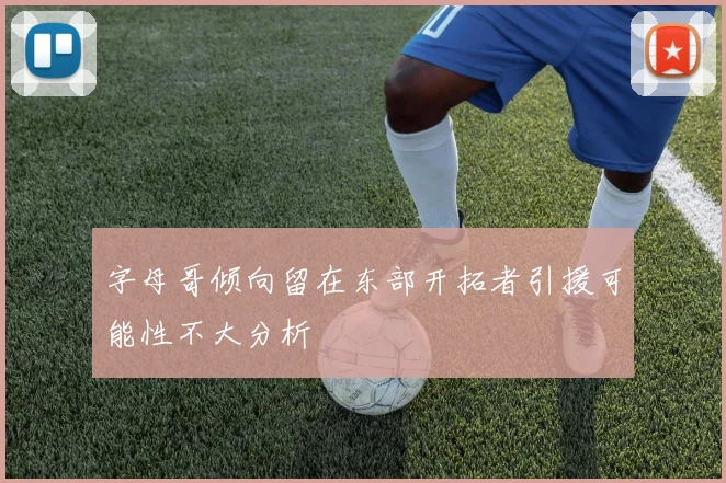 字母哥倾向留在东部开拓者引援可能性不大分析