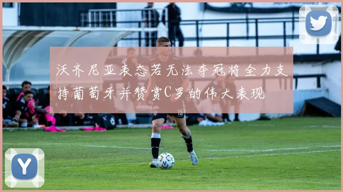 沃齐尼亚表态若无法夺冠将全力支持葡萄牙并赞赏C罗的伟大表现