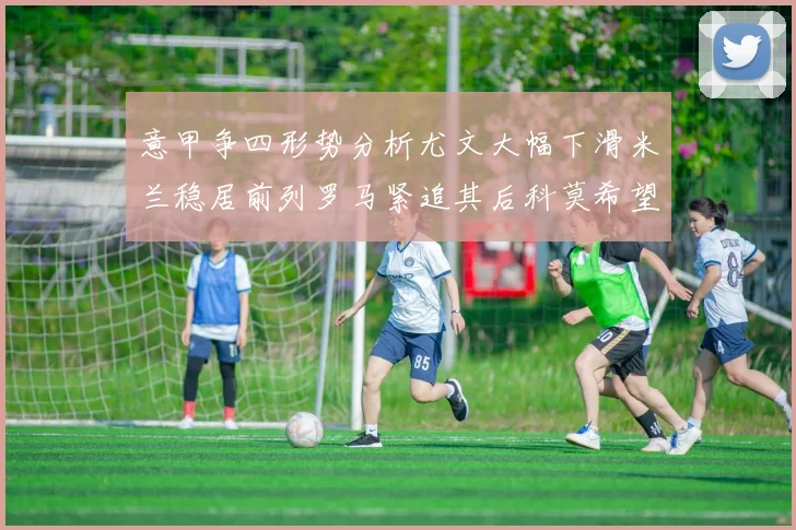 意甲争四形势分析尤文大幅下滑米兰稳居前列罗马紧追其后科莫希望渺茫