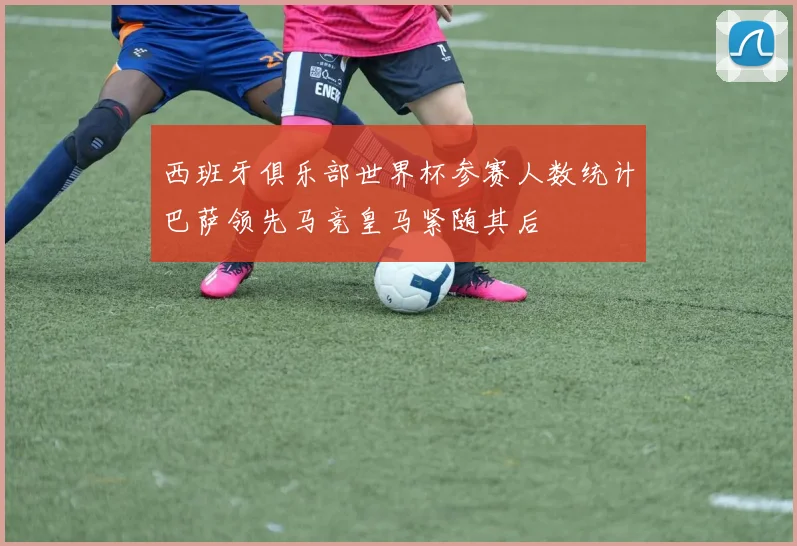 西班牙俱乐部世界杯参赛人数统计巴萨领先马竞皇马紧随其后