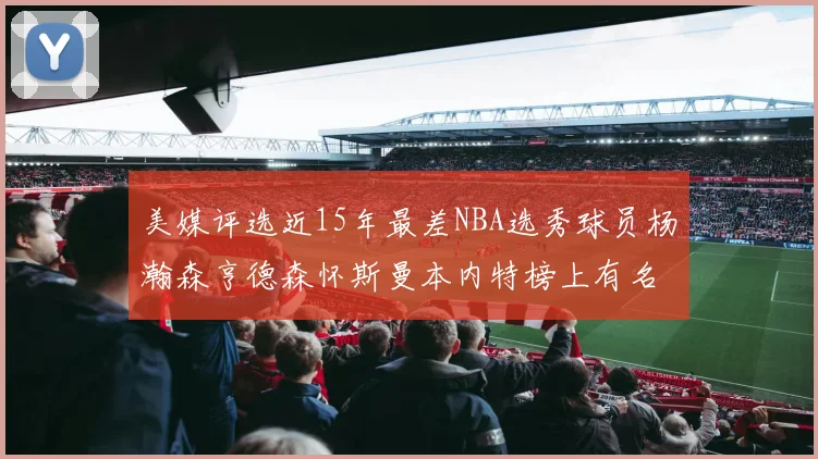 美媒评选近15年最差NBA选秀球员杨瀚森亨德森怀斯曼本内特榜上有名
