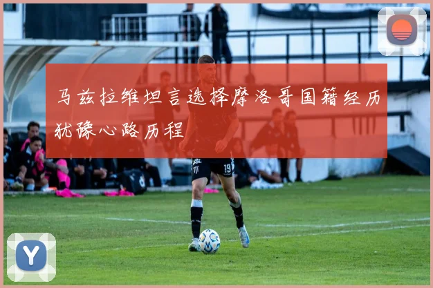马兹拉维坦言选择摩洛哥国籍经历犹豫心路历程