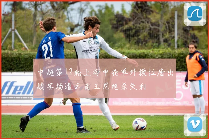 中超第12轮上海申花单外援拉唐出战客场遭云南玉昆绝杀失利