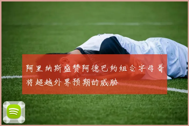 阿里纳斯盛赞阿德巴约组合字母哥将超越外界预期的威胁