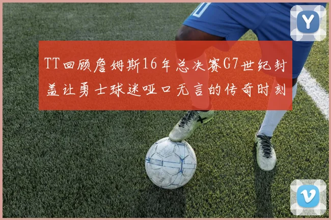 TT回顾詹姆斯16年总决赛G7世纪封盖让勇士球迷哑口无言的传奇时刻