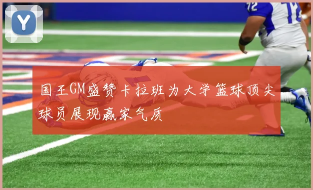 国王GM盛赞卡拉班为大学篮球顶尖球员展现赢家气质