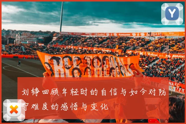 刘铮回顾年轻时的自信与如今对防守难度的感悟与变化