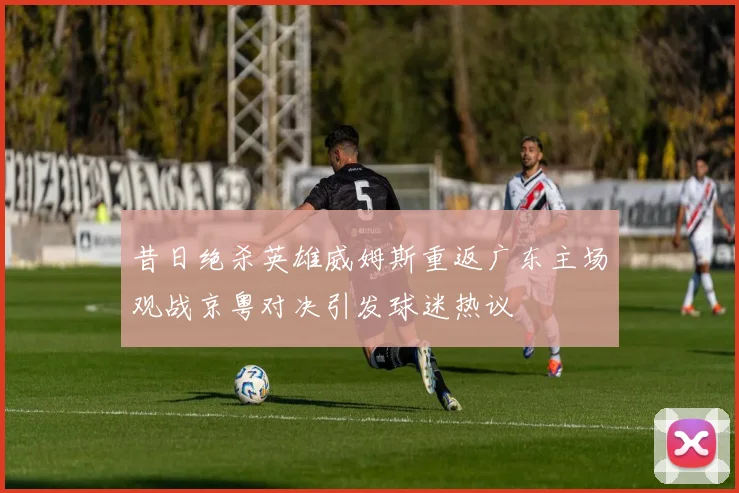 昔日绝杀英雄威姆斯重返广东主场观战京粤对决引发球迷热议