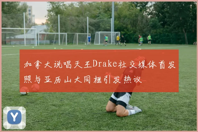 加拿大说唱天王Drake社交媒体首发照与亚历山大同框引发热议