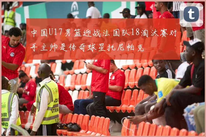 中国U17男篮迎战法国队18淘汰赛对手主帅是传奇球星托尼帕克
