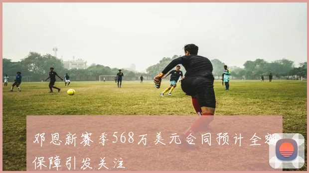 邓恩新赛季568万美元合同预计全额保障引发关注